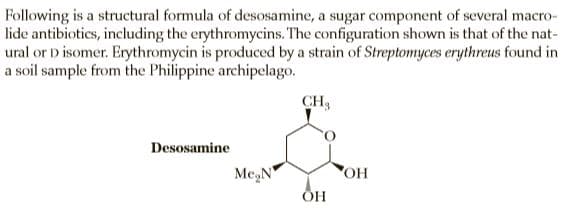 Following is a structural formula of desosamine, a sugar component of several macro-
lide antibiotics, including the erythromycins. The configuration shown is that of the nat-
ural or D isomer. Erythromycin is produced by a strain of Streptomyces erythreus found in
a soil sample from the Philippine archipelago.
CH3
Desosamine
Me,N"
HO
ОН
