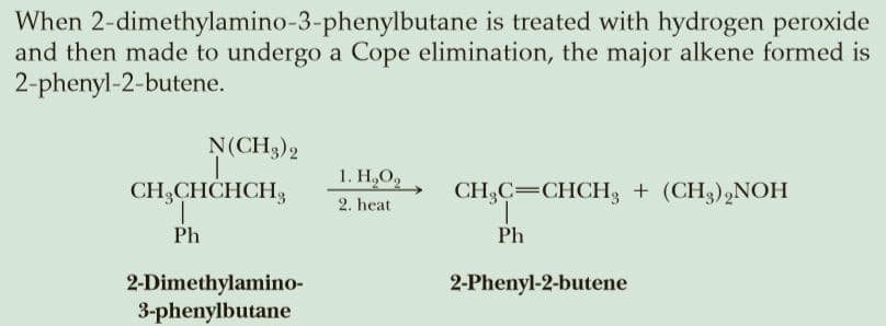 When 2-dimethylamino-3-phenylbutane is treated with hydrogen peroxide
and then made to undergo a Cope elimination, the major alkene formed is
2-phenyl-2-butene.
N(CH),
1. Н.О,
CH,CHCHCH,
CH,C=CHCH3 + (CH3),NOH
1.
2. heat
Ph
Ph
2-Dimethylamino-
3-phenylbutane
2-Phenyl-2-butene
