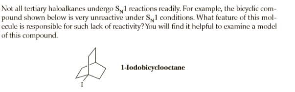 Not all tertiary haloalkanes undergo S,1 reactions readily. For example, the bicyclic com-
pound shown below is very unreactive under Sy1 conditions. What feature of this mol-
ecule is responsible for such lack of reactivity? You will find it helpful to examine a model
of this compound.
1-lodobicyclooctane
