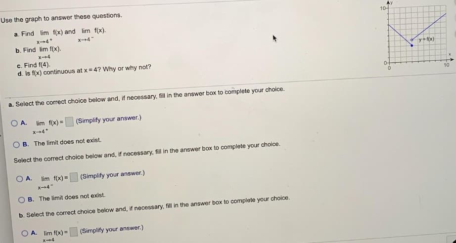 Use the graph to answer these questions.
10-
a. Find lim f(x) and lim f(x).
x-4*
x-4
b. Find lim f(x).
X4
y= f(x)
c. Find f(4).
d. Is f(x) continuous at x= 4? Why or why not?
0-
10
a. Select the correct choice below and, if necessary, fill in the answer box to complete your choice.
A.
lim f(x) =
(Simplify your answer.)
x4*
B. The limit does not exist.
Select the correct choice below and, if necessary, fill in the answer box to complete your choice.
O A.
lim f(x) =
(Simplify your answer.)
x-4
B. The limit does not exist.
b. Select the correct choice below and, if necessary, fill in the answer box to complete your choice.
A. lim f(x) =
(Simplify your answer.)
X-4
