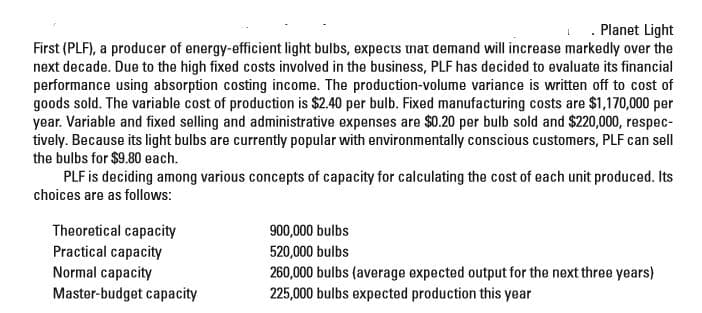 . Planet Light
First (PLF), a producer of energy-efficient light bulbs, expects unat demand will increase markedly over the
next decade. Due to the high fixed costs involved in the business, PLF has decided to evaluate its financial
performance using absorption costing income. The production-volume variance is written off to cost of
goods sold. The variable cost of production is $2.40 per bulb. Fixed manufacturing costs are $1,170,000 per
year. Variable and fixed selling and administrative expenses are $0.20 per bulb sold and $220,000, respec-
tively. Because its light bulbs are currently popular with environmentally conscious customers, PLF can sell
the bulbs for $9.80 each.
PLF is deciding among various concepts of capacity for calculating the cost of each unit produced. Its
choices are as follows:
Theoretical capacity
Practical capacity
Normal capacity
Master-budget capacity
900,000 bulbs
520,000 bulbs
260,000 bulbs (average expected output for the next three years)
225,000 bulbs expected production this year
