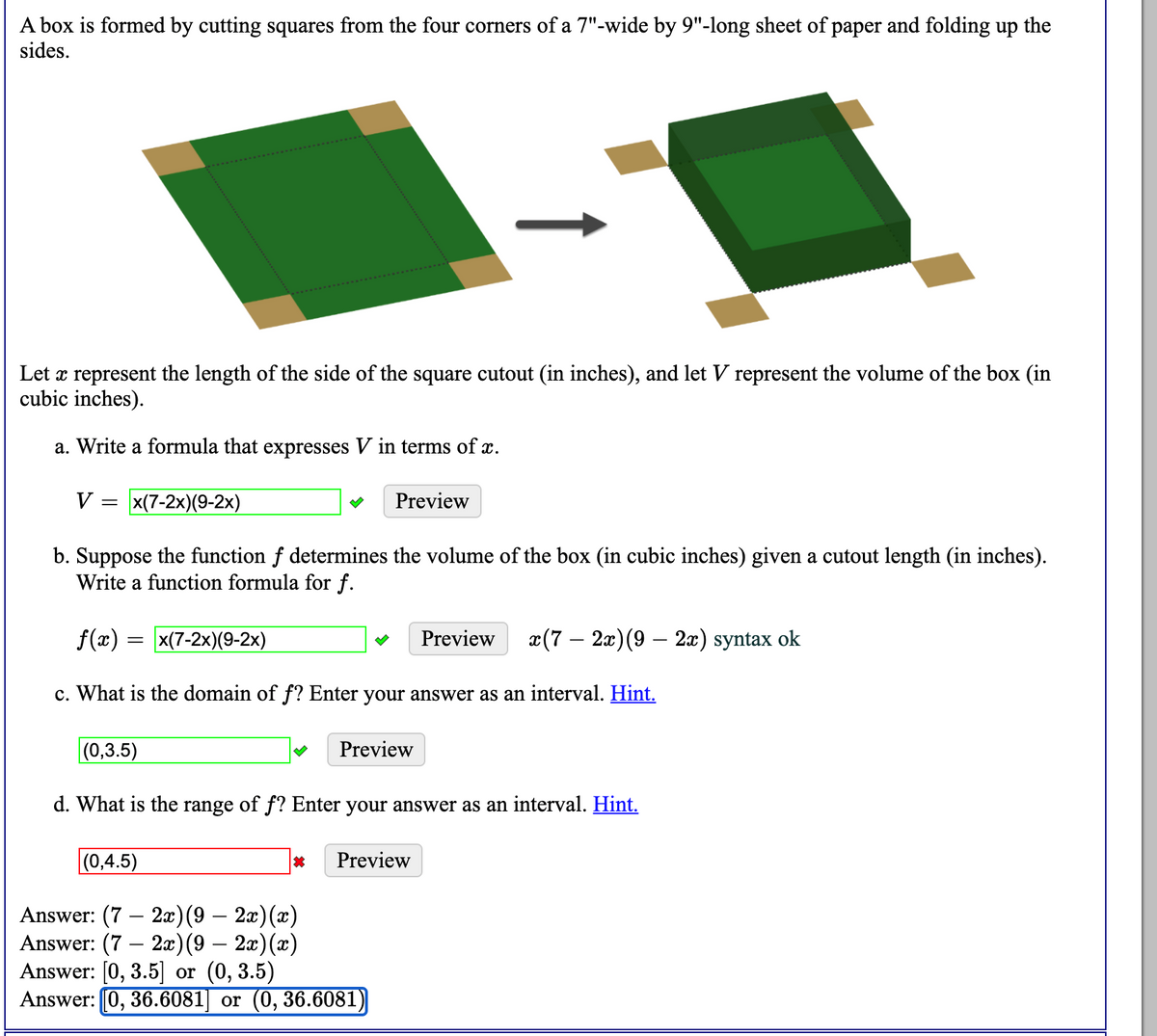 A box is formed by cutting squares from the four corners of a 7"-wide by 9"-long sheet of paper and folding up the
sides.
Let x represent the length of the side of the square cutout (in inches), and let V represent the volume of the box (in
cubic inches).
a. Write a formula that expresses V in terms of x.
V = x(7-2x)(9-2x)
Preview
b. Suppose the function f determines the volume of the box (in cubic inches) given a cutout length (in inches).
Write a function formula for f.
f(x) = x(7-2x)(9-2x)
Preview
x(7 – 2x)(9 – 2x) syntax ok
c. What is the domain of f? Enter your answer as an interval. Hint.
(0,3.5)
Preview
d. What is the range of f? Enter your answer as an interval. Hint.
(0,4.5)
Preview
Answer: (7 – 2æ)(9 – 2x)(x)
Answer: (7 – 2æ)(9 – 2x)(x)
Answer: [0, 3.5] or (0, 3.5)
Answer: 0, 36.6081] or (0, 36.6081)
|
