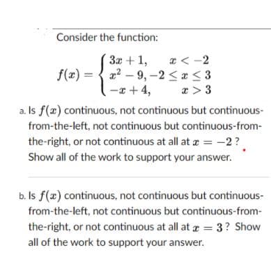 Consider the function:
* < -2
{ 2? – 9, -2 < * <3
-x + 4,
3x + 1,
f(2) =
a > 3
a. Is f(x) continuous, not continuous but continuous-
from-the-left, not continuous but continuous-from-
the-right, or not continuous at all at a = -2?
Show all of the work to support your answer.
b. Is f(x) continuous, not continuous but continuous-
from-the-left, not continuous but continuous-from-
the-right, or not continuous at all at = 3? Show
all of the work to support your answer.
