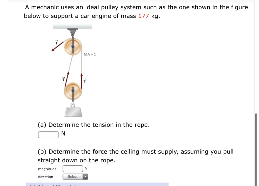 A mechanic uses an ideal pulley system such as the one shown in the figure
below to support a car engine of mass 177 kg.
MA = 2
(a) Determine the tension in the rope.
N
(b) Determine the force the ceiling must supply, assuming you pull
straight down on the rope.
magnitude
N
direction
---Select---
