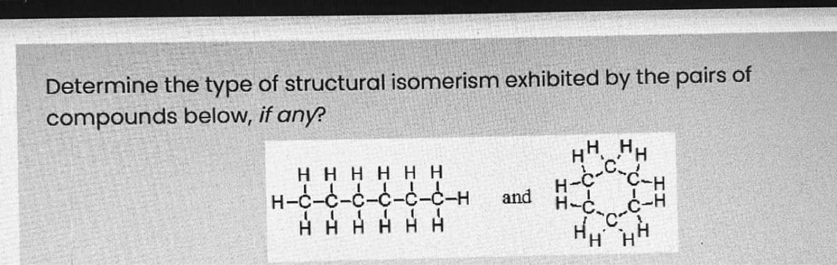 H-c--C-H
Determine the type of structural isomerism exhibited by the pairs of
compounds below, if any?
HH H
нннннн
H-C-d
-С-с-С-Н
and
H-C.c-H
HHHH HH
