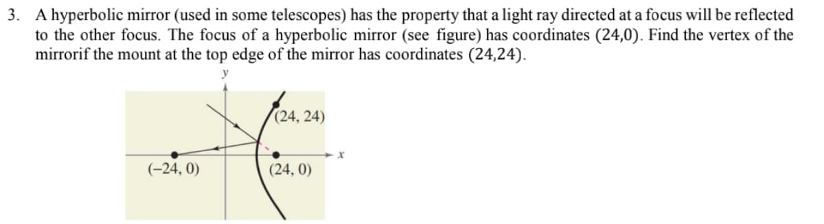 3. A hyperbolic mirror (used in some telescopes) has the property that a light ray directed at a focus will be reflected
to the other focus. The focus of a hyperbolic mirror (see figure) has coordinates (24,0). Find the vertex of the
mirrorif the mount at the top edge of the mirror has coordinates (24,24).
y
(24, 24)
(-24, 0)
(24, 0)
