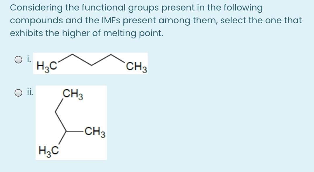 Considering the functional groups present in the following
compounds and the IMFS present among them, select the one that
exhibits the higher of melting point.
i.
H3C
CH3
O i.
CH3
CH3
H3C
