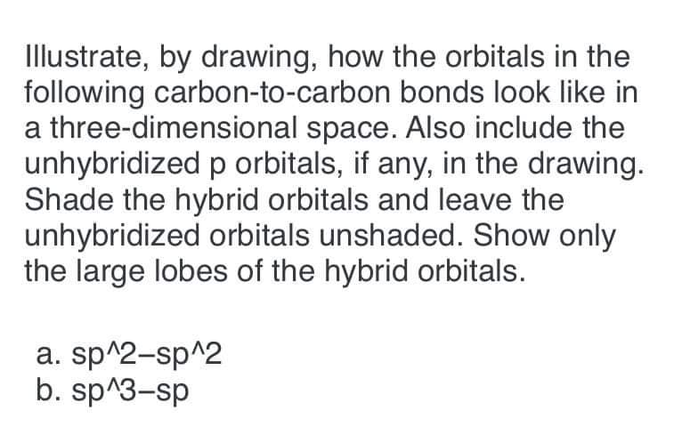 Illustrate, by drawing, how the orbitals in the
following carbon-to-carbon bonds look like in
a three-dimensional space. Also include the
unhybridized p orbitals, if any, in the drawing.
Shade the hybrid orbitals and leave the
unhybridized orbitals unshaded. Show only
the large lobes of the hybrid orbitals.
a. sp^2-sp^2
b. sp^3-sp
