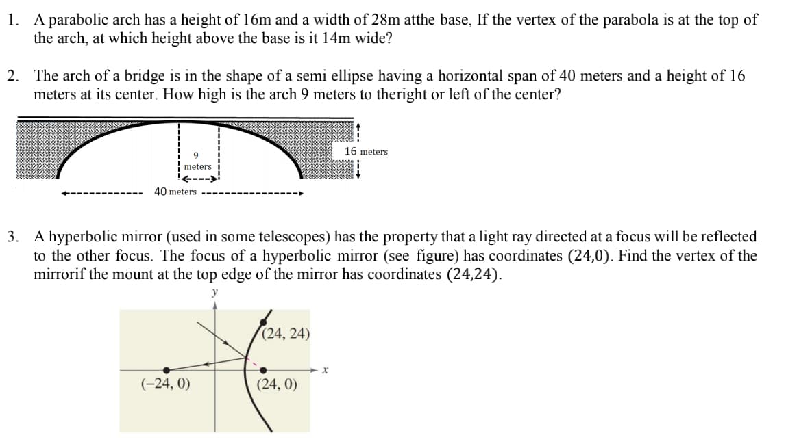 1. A parabolic arch has a height of 16m and a width of 28m atthe base, If the vertex of the parabola is at the top of
the arch, at which height above the base is it 14m wide?
2. The arch of a bridge is in the shape of a semi ellipse having a horizontal span of 40 meters and a height of 16
meters at its center. How high is the arch 9 meters to theright or left of the center?
16 meters
meters
40 meters
3. A hyperbolic mirror (used in some telescopes) has the property that a light ray directed at a focus will be reflected
to the other focus. The focus of a hyperbolic mirror (see figure) has coordinates (24,0). Find the vertex of the
mirrorif the mount at the top edge of the mirror has coordinates (24,24).
(24, 24)
(-24, 0)
(24, 0)
