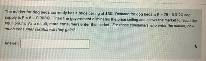 The market for dog beds currently has a price ceiling at $30. Demand for dog beds is P = 79 - 0.012Q and
supply is P = 6 + 0.008Q. Then the government eliminates the price ceiling and allows the market to reach the
equilibrium. As a resuit, more consumers enter the market. For those consumers who enter the market, how
much consumer surplus will they gain?
Answer:
