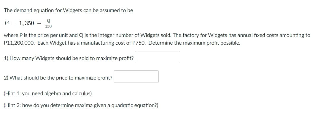 The demand equation for Widgets can be assumed to be
P = 1, 350
150
where P is the price per unit and Q is the integer number of Widgets sold. The factory for Widgets has annual fixed costs amounting to
P11,200,000. Each Widget has a manufacturing cost of P750. Determine the maximum profit possible.
1) How many Widgets should be sold to maximize profit?
2) What should be the price to maximize profit?
(Hint 1: you need algebra and calculus)
(Hint 2: how do you determine maxima given a quadratic equation?)
