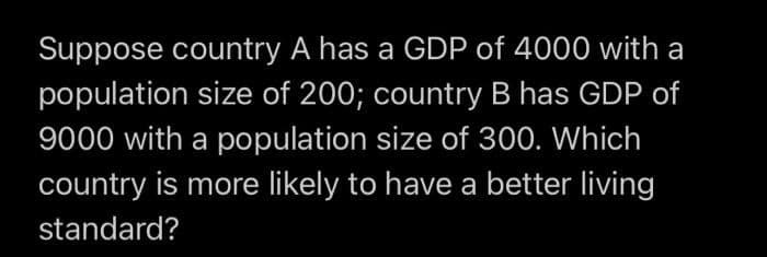 Suppose country A has a GDP of 4000 with a
population size of 200; country B has GDP of
9000 with a population size of 300. Which
country is more likely to have a better living
standard?
