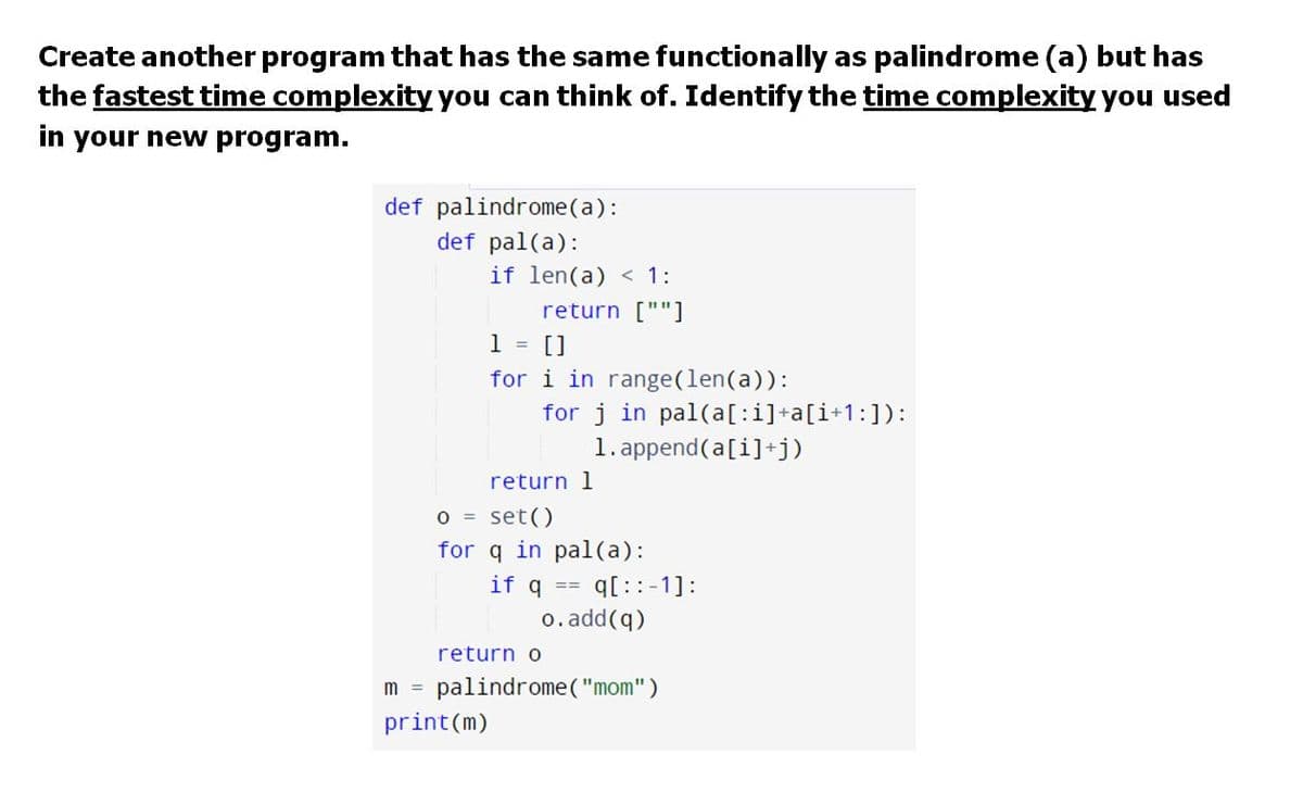 Create another program that has the same functionally as palindrome (a) but has
the fastest time complexity you can think of. Identify the time complexity you used
in your new program.
def palindrome(a):
def pal(a):
if len(a) < 1:
return [""]
1 = []
for i in range(len(a)):
for j in pal(a[:i]+a[i+1:]):
1. append(a[i]+j)
return 1
O = set()
for q in pal(a):
q[ ::-1]:
o. add(q)
if q
return o
m = palindrome ( "mom")
print(m)
