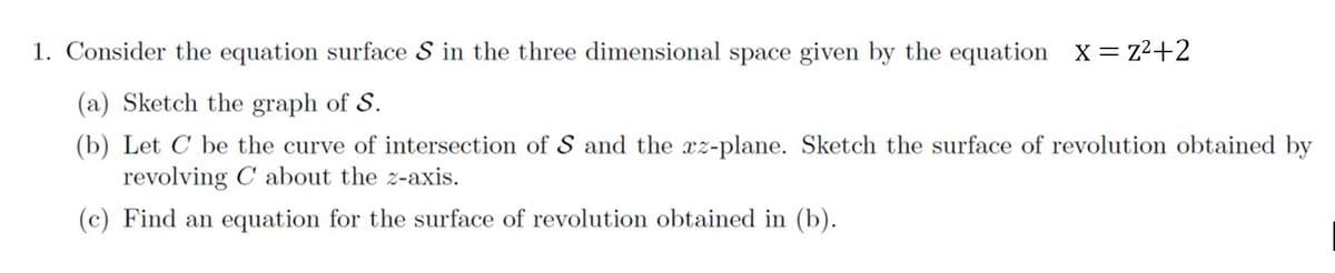 1. Consider the equation surface S in the three dimensional space given by the equation X = z2+2
(a) Sketch the graph of S.
(b) Let C be the curve of intersection of S and the xz-plane. Sketch the surface of revolution obtained by
revolving C about the z-axis.
(c) Find an equation for the surface of revolution obtained in (b).
