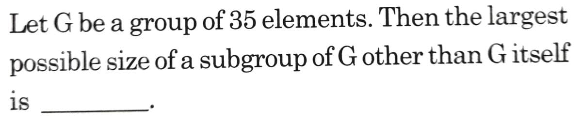 Let G be a group of 35 elements. Then the largest
possible size of a subgroup of G other than G itself
is
