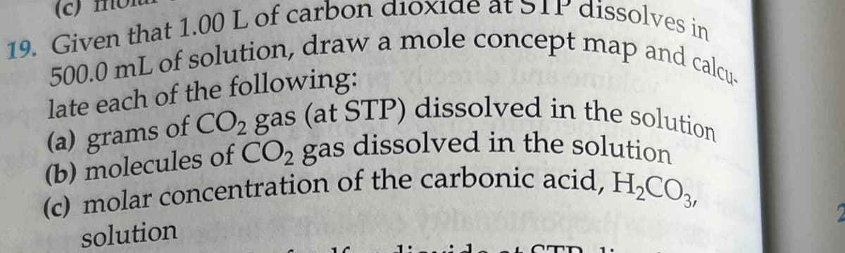 (c)
dissolves in
19. Given that 1.00 L of carbon dioxide at s
500.0 mL of solution, draw a mole concept map and calcu
late each of the following:
(a) grams of CO2 gas (at STP) dissolved in the solution
(b) molecules of CO2 gas dissolved in the solution
(c) molar concentration of the carbonic acid, H₂CO3,
solution
16
STD 1.
2