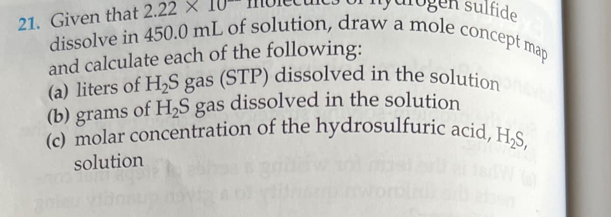 sulfide
concept
. map
21. Given that 2.22 X
dissolve in 450.0 mL of solution, draw a molec
and calculate each of the following:
(a) liters of H2S gas (STP) dissolved in the solution
(b) grams of H₂S gas dissolved in the solution
(c) molar concentration of the hydrosulfuric acid, H₂S,
solution