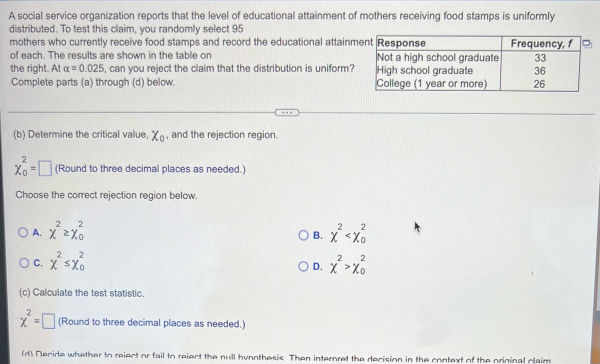 A social service organization reports that the level of educational attainment of mothers receiving food stamps is uniformly
distributed. To test this claim, you randomly select 95
mothers who currently receive food stamps and record the educational attainment Response
Frequency, f
of each. The results are shown in the table on
Not a high school graduate
High school graduate
College (1 year or more)
33
the right. At a 0.025, can you reject the claim that the distribution is uniform?
Complete parts (a) through (d) below.
36
26
(b) Determine the critical value, Xo, and the rejection region.
Xo
(Round to three decimal places as needed.)
Choose the correct rejection region below.
O A. X 2Xo
O B. X <Xo
2
O C. X <Xo
O D. X >Xo
(c) Calculate the test statistic.
X = |(Round to three decimal places as needed.)
%3D
Id) Decide whether to reiect or fail to reiect the null hvnothesis Then internret the decision in the context of the oriainal claim

