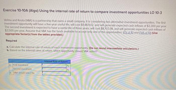 Exercise 10-10A (Algo) Using the internal rate of return to compare investment opportunities LO 10-3
Velma and Keota (V&K) is a partnership that owns a small company. It is considering two alternative investment opportunitles. The first
Investment opportunity will have a five-year useful life, will cost $9,869.02, and will generate expected cash inflows of $3,300 per year.
The second investment is expected to have a useful life of three years, will cost $8,703.98, and will generate expected cash inflows of
$3.500 per year. Assume that V&K has the funds available to accept only one of the opportunities. (PV.of $1 and PVA of $1) (Use
appropriate factor(s) from the tables provided.)
Required
o. Calculate the internal rate of return of each investment opportunity. (Do not round intermediate calculations.)
b. Based on the internal rates of return, which opportunity should V&K select?
Internal Rate of Return
a First investment
Second investmont
bV&K should select the
