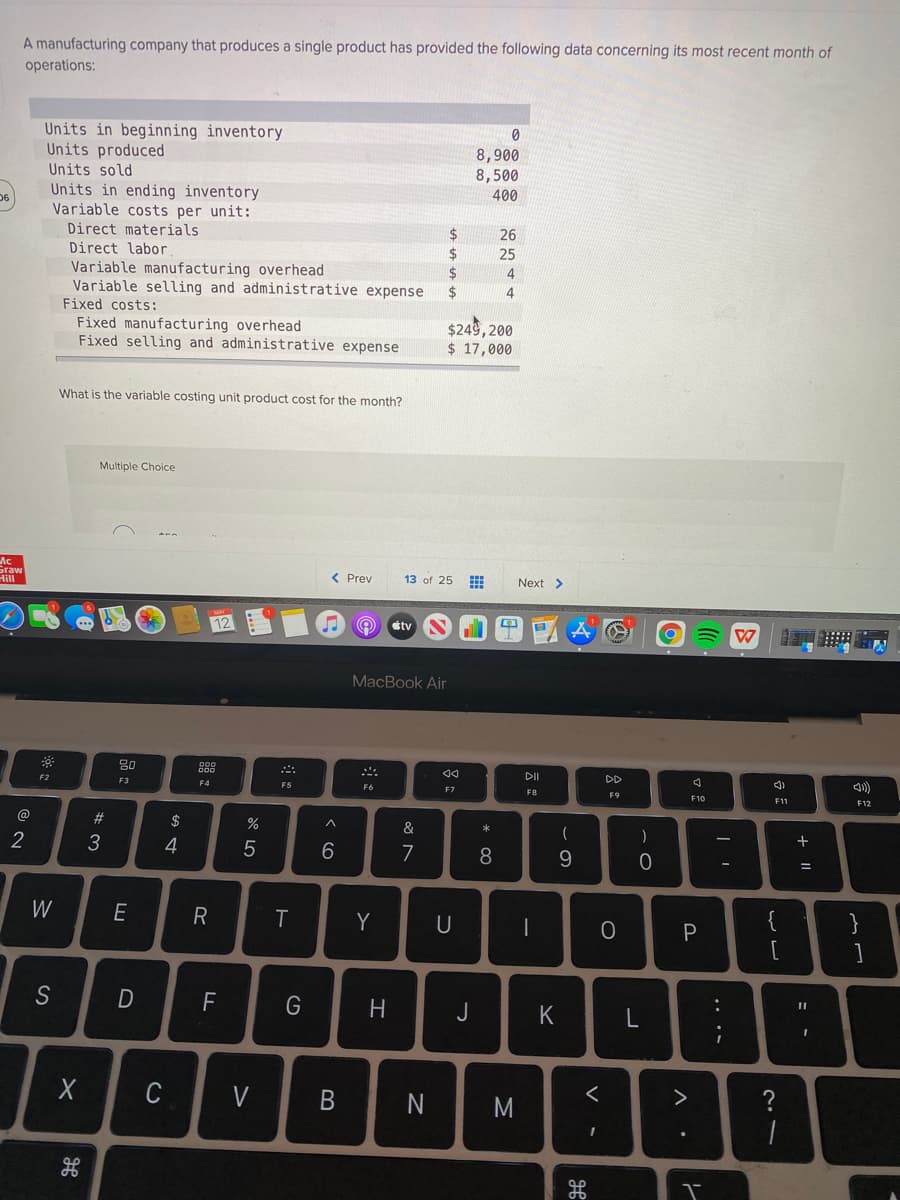 A manufacturing company that produces a single product has provided the following data concerning its most recent month of
operations:
Units in beginning inventory
Units produced
Units sold
Units in ending inventory
Variable costs per unit:
8,900
8,500
400
Direct materials
Direct labor
2$
24
26
25
Variable manufacturing overhead
Variable selling and administrative expense
Fixed costs:
2$
4
2$
4
Fixed manufacturing overhead
Fixed selling and administrative expense
$249, 200
$ 17,000
What is the variable costing unit product cost for the month?
Multiple Choice
Ac
Sraw
Hill
< Prev
13 of 25
Next >
12
期
stv
MacBook Air
DII
DD
)
F2
F3
F4
F5
F7
F9
F10
F11
F12
@
#3
$
%
&
一
一
2
3
4
7
8
9.
W
R
Y
U
}
F
H
C
V
?
+ ||
.. ..
M
< co
B
