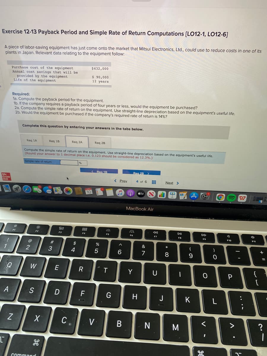 Exercise 12-13 Payback Period and Simple Rate of Return Computations [LO12-1, LO12-6]
A piece of labor-saving equipment has just come onto the market that Mitsui Electronics, Ltd., could use to reduce costs in one of its
plants in Japan. Relevant data relating to the equipment follow:
Purchase cost of the equipment
Annual cost savings that will be
provided by the equipment
Life of the equipment
$432,000
$ 90,000
12 years
Required:
la. Compute the payback period for the equipment.
1b. If the company requires a payback period of four years or less, would the equipment be purchased?
2a. Compute the simple rate of return on the equipment. Use straight-line depreciation based on the equipment's useful life.
2b. Would the equipment be purchased if the company's required rate of return is 14%?
Complete this question by entering your answers in the tabs below.
Req 1A
Req 18
Req 2A
Reg 2B
Compute the simple rate of return on the equipment. Use straight-line depreciation based on the equipment's useful life.
(Round your answer to 1 decimal place i.e. 0.123 should be considered as 12.3%.)
Simple rate of return
< Reg 1B
Rea 2B>
< Prey
4 of 6
Next >
10
stv
MacBook Air
80
DI
DD
F1
F2
F3
F4
F5
F6
F9
F10
F11
@
#
$
&
*
1
3
4
Q
W
E
R
Y
[
A
H.
J
K
C
V
N
く
?
Command
.. .
この
* CO
コ
