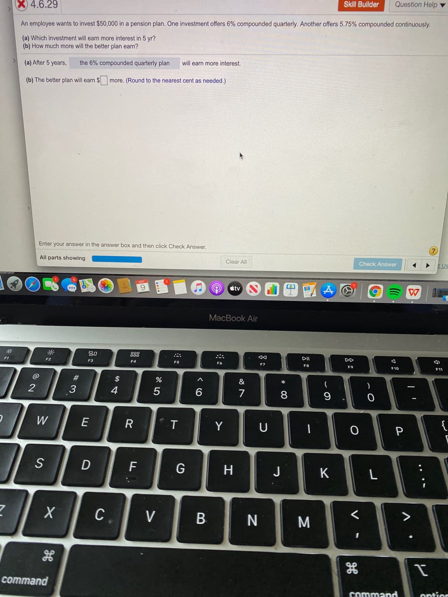 Skill Buillder
Question Help v
X 4.6.29
An employee wants to invest $50,000 in a pension plan. One investment offers 6% compounded quarterly. Another offers 5.75% compounded continuously.
(a) Which investment will earn more interest in 5 yr?
(b) How much more will the better plan earn?
(a) After 5 years,
the 6% compounded quarterly plan
will earn more interest.
(b) The better plan will earn $ more. (Round to the nearest cent as needed.)
Enter your answer in the answer box and then click Check Answer.
All parts showing
Clear All
Check Answer
tUs
9
stv
MacBook Air
80
DI
DD
F1
F2
F3
F4
F5
F7
F8
F9
F10
F11
@
$
&
(
2
3
4
5
8
W
E
R
Y
{
P
S
F
H
J
K
C
V
N
M
3D
command
command
ontior
....
V
B.
T
