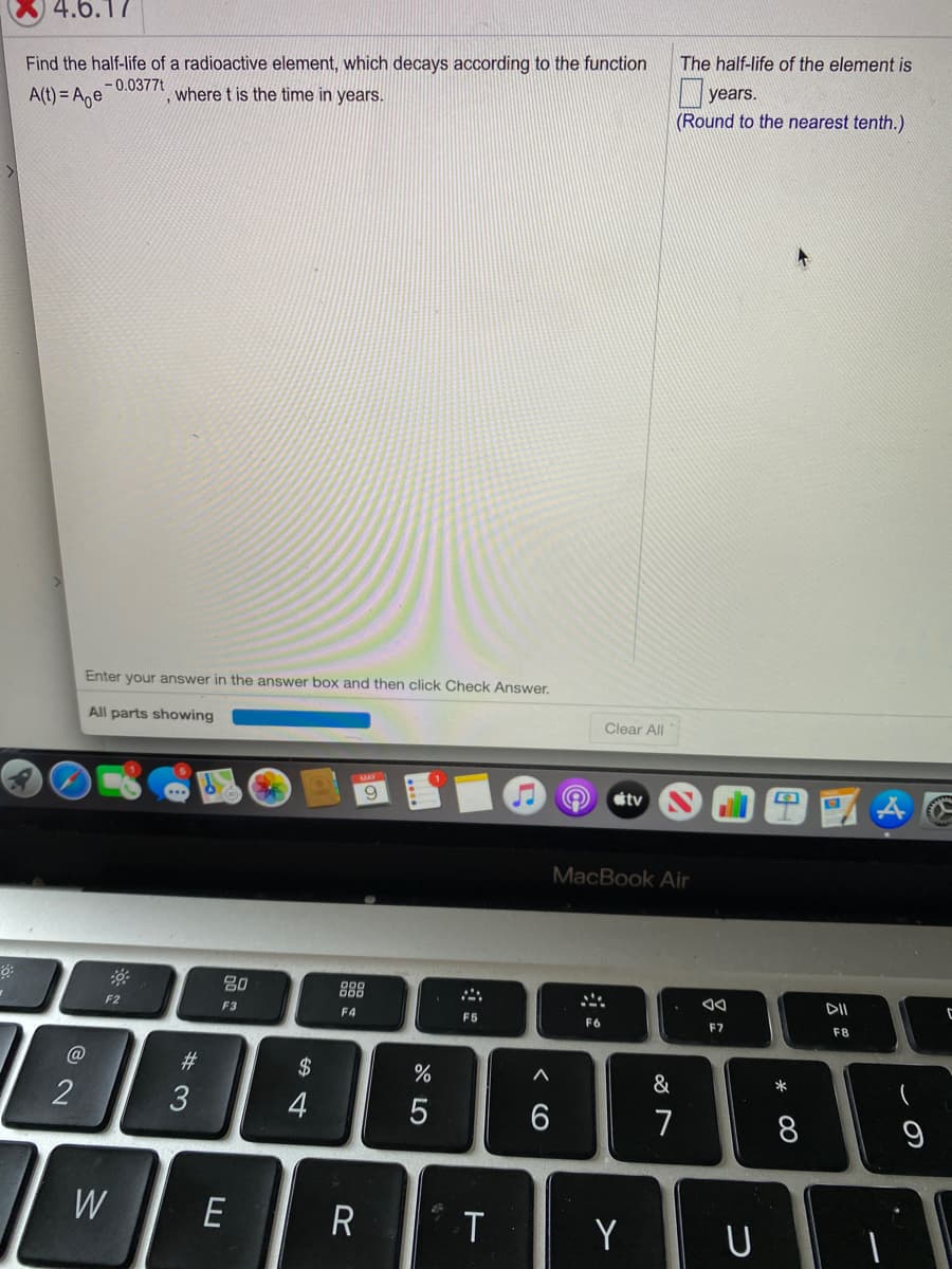4.6.17
The half-life of the element is
Find the half-life of a radioactive element, which decays according to the function
years.
A(t) = Age
-0.0377t
where t is the time in years.
(Round to the nearest tenth.)
Enter your answer in the answer box and then click Check Answer.
All parts showing
Clear All
9
étv
MacBook Air
80
888
DII
F2
F3
F4
F5
F6
F7
F8
@
23
2$
&
2
3
4
7
8
W
R T
Y
* 00
