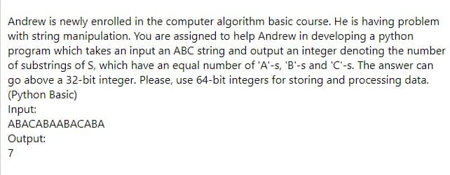 Andrew is newly enrolled in the computer algorithm basic course. He is having problem
with string manipulation. You are assigned to help Andrew in developing a python
program which takes an input an ABC string and output an integer denoting the number
of substrings of S, which have an equal number of 'A'-s, 'B'-s and 'C'-s. The answer can
go above a 32-bit integer. Please, use 64-bit integers for storing and processing data.
(Python Basic)
Input:
АВАСАВААВАСАВА
Output:
7
