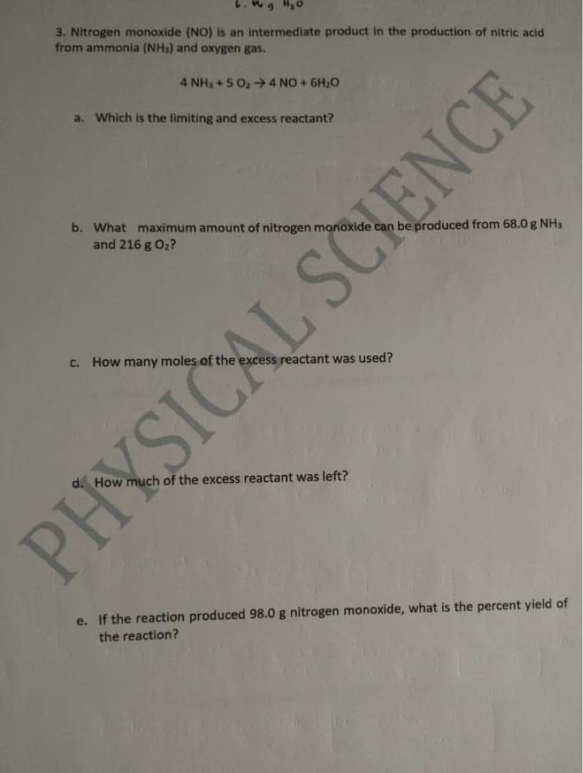 3. Nitrogen monoxide (NO) is an intermediate product in the production of nitric acid
from ammonia (NHs) and oxygen gas.
4 NH3 +5 O2 4 NO+ 6H20
a. Which is the limiting and excess reactant?
be produced from 68.0 g NH3
b. What maximum amount of nitrogen monoxide
and 216 g O2?
C. How many moles of the
ess reactant was used?
uch of the excess reactant was left?
e. If the reaction produced 98.0 g nitrogen monoxide, what is the percent yield of
the reaction?
PHYSICAL SCHENCE
