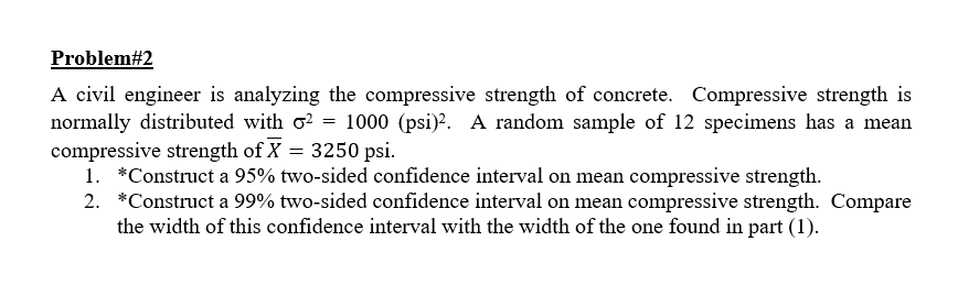 A civil engineer is analyzing the compressive strength of concrete. Compressive strength is
normally distributed with o? = 1000 (psi)?. A random sample of 12 specimens has a mean
compressive strength of X = 3250 psi.
1. *Construct a 95% two-sided confidence interval on mean compressive strength.
2. *Construct a 99% two-sided confidence interval on mean compressive strength. Compare
the width of this confidence interval with the width of the one found in part (1).
