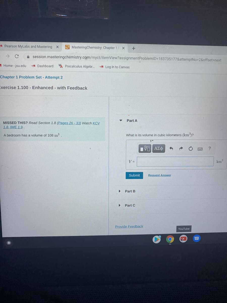 a Pearson MyLabs and Mastering x
E MasteringChemistry: Chapter 1 x
A session.masteringchemistry.com/myct/itemView?assignmentProblemID=183735177&attemptNo=2&offset%=next
- Home - jsu.edu
Dashboard W Precalculus Algebr..
a Log In to Canvas
Chapter 1 Problem Set - Attempt 2
Exercise 1.100 - Enhanced - with Feedback
Part A
MISSED THIS? Read Section 1.8 (Pages 26 - 33) Watch KCV
1.8. IWE 1.9.
A bedroom has a volume of 108 m3
What is its volume in cubic kilometers (km3)?
Vo AEO
V =
km
Submit
Request Answer
Part B
Part C
Provide Feedback
YouTube
