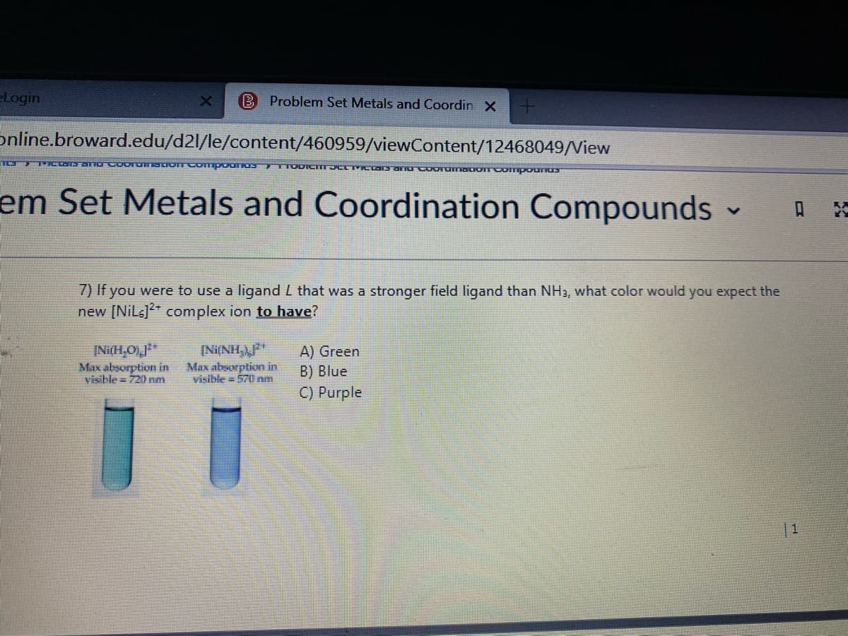 Login
B Problemn Set Metals and Coordin X
online.broward.edu/d2l/le/content/460959/viewContent/12468049/View
em Set Metals and Coordination Compounds
7) If you were to use a ligand L that was a stronger field ligand than NH3, what color would you expect the
new [NiLs]* complex ion to have?
INi(H,O),F*
Max absorption in
visible=720 nm
[Ni(NH),P*
Max absorption in
visible = 570 nm
A) Green
B) Blue
C) Purple
11
