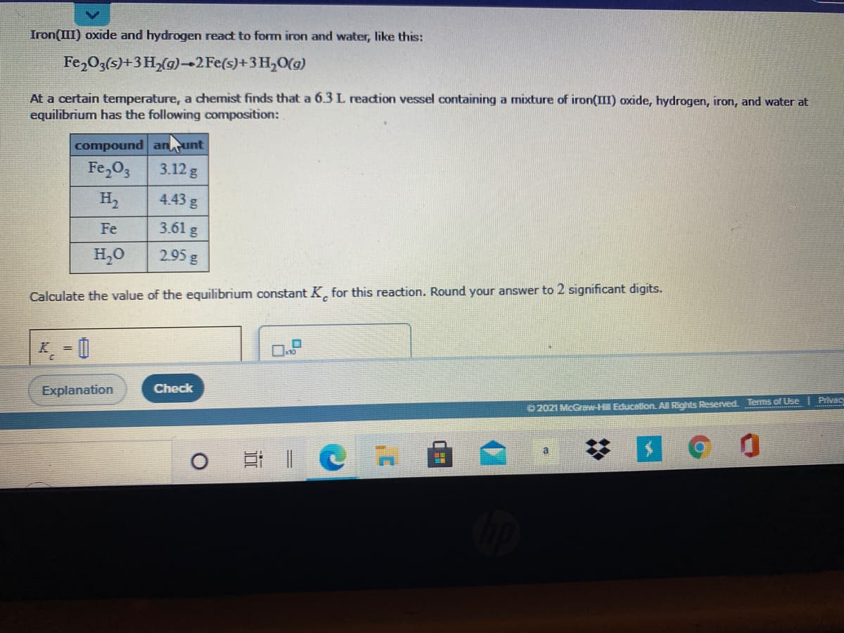 Iron(III) oxide and hydrogen react to form iron and water, like this:
Fe,O3(5)+3 H,(g)→2 Fe(s)+3 H,0(g)
At a certain temperature, a chemist finds that a 6.3 L reaction vessel containing a mixture of iron(III) oxide, hydrogen, iron, and water at
equilibrium has the following composition:
compound anunt
3.12 g
Fe,O3
H2
4.43 g
Fe
3.61 g
H,0
2.95 g
Calculate the value of the equilibrium constant K, for this reaction. Round your answer to 2 significant digits.
K = 0
Check
Explanation
O 2021 McGraw-H Education. All Rights Reserved. Terms of Use | Privac
a

