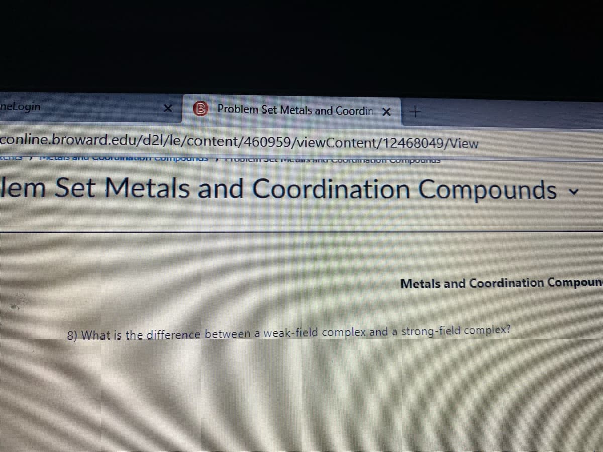 nelogin
Problem Set Metals and Coordin X
conline.broward.edu/d2l/le/content/460959/viewContent/12468049/View
lem Set Metals and Coordination Compounds
Metals and Coordination Compoun
8) What is the difference between a weak-field complex and a strong-field complex?
