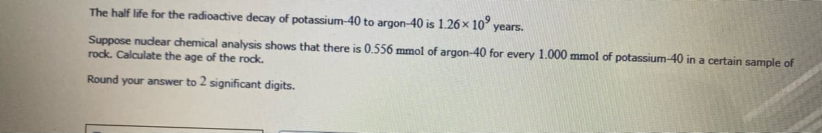 The half life for the radioactive decay of potassium-40 to argon-40 is 1.26x 10
years.
Suppose nudear chemical analysis shows that there is 0.556 mmol of argon-40 for every 1.000 mmol of potassium-40 in a certain sample of
rock. Calculate the age of the rock.
Round your answer to 2 significant digits.
