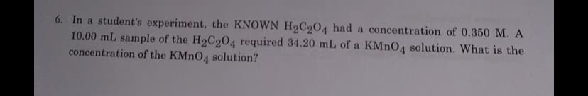 6. In a student's experiment, the KNOWN H2C204 had a concentration of 0.350 M. A
10.00 mL sample of the H9C204 required 34.20 mL of a KMNO4 solution. What is the
concentration of the KMNO4 solution?
