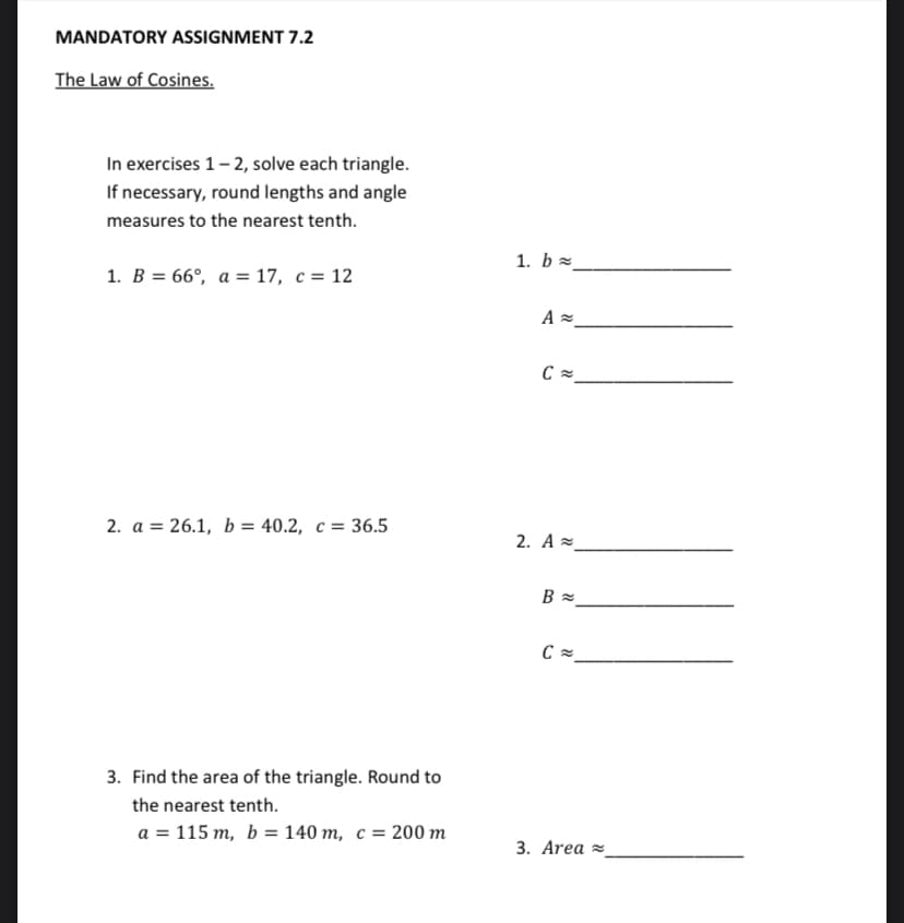 MANDATORY ASSIGNMENT 7.2
The Law of Cosines.
In exercises 1- 2, solve each triangle.
If necessary, round lengths and angle
measures to the nearest tenth.
1. b =
1. B = 66°, a = 17, c = 12
2. a = 26.1, b = 40.2, c = 36.5
2. A =
3. Find the area of the triangle. Round to
the nearest tenth.
a = 115 m, b = 140 m, c = 200 m
3. Area =
