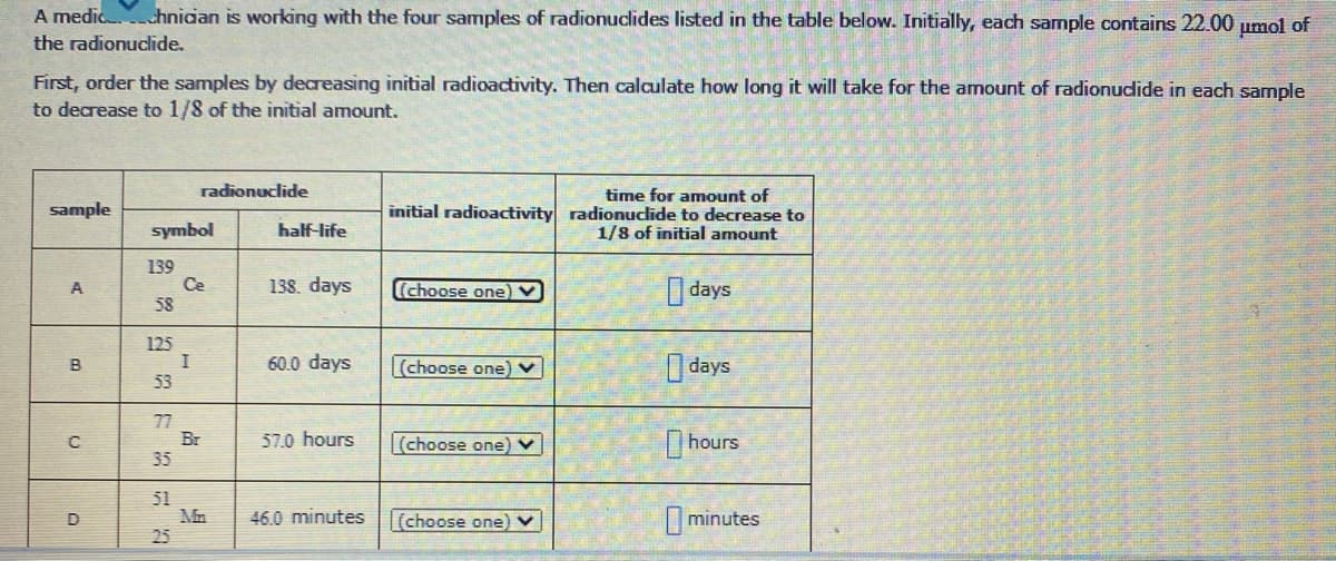 A medic hnican is working with the four samples of radionuclides listed in the table below. Initially, each sample contains 22.00 umol of
the radionuclide.
First, order the samples by decreasing initial radioactivity. Then calculate how long it will take for the amount of radionudlide in each sample
to decrease to 1/8 of the initial amount.
radionuclide
time for amount of
initial radioactivity radionuclide to decrease to
1/8 of initial amount
sample
symbol
half-life
139
Ce
58
138. days
(choose one) V
days
A
125
60.0 days
(choose one) v
O days
B
53
77
Br
35
57.0 hours
|(choose one) v
hours
51
Mn
O minutes
D
46.0 minutes
[choose one) v
25
