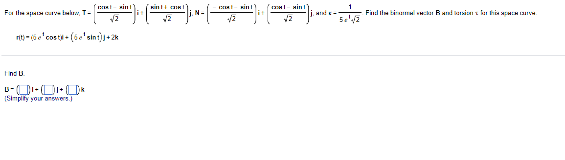 sint+ cos t
i+
cost- sint
i+
cost- sin t
cost- sint
For the space curve below, T=
N=
, and K =
Find the binormal vector B and torsion t for this space curve.
5e'2
r(t) = (5 e' cos t)i + (5e'sint)j+ 2k
Find B.
B= (Di+ (Di+ (Ok
(Simplify your answers.)

