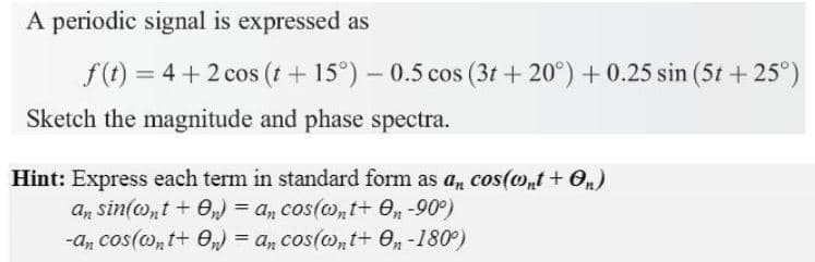 A periodic signal is expressed as
f(t) = 4 + 2 cos (t + 15°)- 0.5 cos (3t + 20°) +0.25 sin (5t + 25°)
Sketch the magnitude and phase spectra.
Hint: Express each term in standard form as a, cos(o,t + 0n)
an sin(ont + O,) = a, cos(o,t+ e, -90°)
-a, cos(o,t+ 0,) = a, cos(@,t+ 0,n -180°)
%3D
