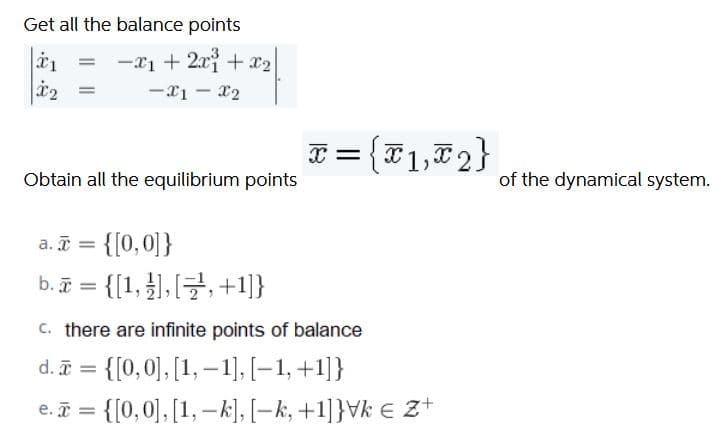 Get all the balance points
-x1 + 2xi + x2
-x1 - x2
%3D
F = {F1,72}
Obtain all the equilibrium points
of the dynamical system.
a. ī = {[0,0]}
b.ī = {[1, }],, +1]}
c. there are infinite points of balance
d. = {[0,0], [1, –1], [–1, +1]}
{[0, 0], [1, –k], [–k, +1]}Vk € Z+
e. i =
