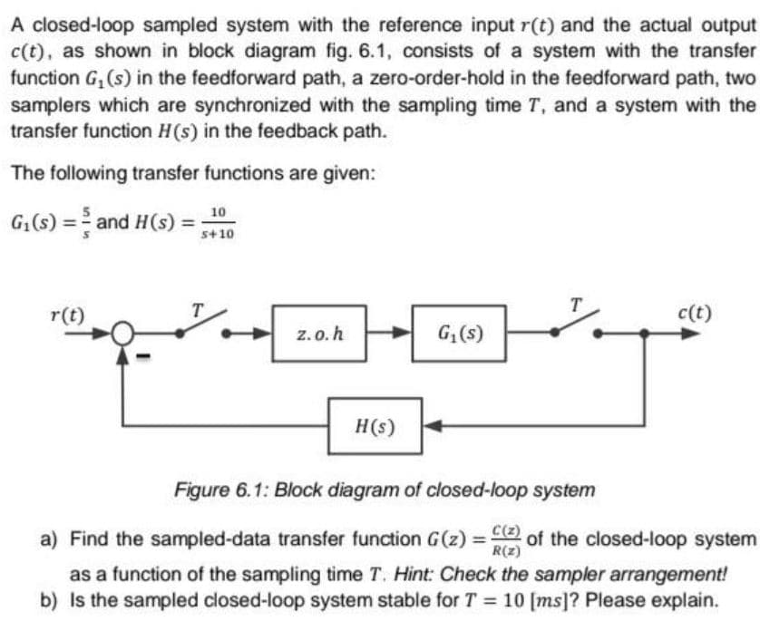 A closed-loop sampled system with the reference input r(t) and the actual output
c(t), as shown in block diagram fig. 6.1, consists of a system with the transfer
function G, (s) in the feedforward path, a zero-order-hold in the feedforward path, two
samplers which are synchronized with the sampling time T, and a system with the
transfer function H(s) in the feedback path.
The following transfer functions are given:
10
G:(s) = and H(s) =;
s+10
r(t)
T
c(t)
z.o.h
G1(s)
H(s)
Figure 6.1: Block diagram of closed-loop system
a) Find the sampled-data transfer function G(z) =:
C(z)
of the closed-loop system
R(z)
%3D
as a function of the sampling time T. Hint: Check the sampler arrangement!
b) Is the sampled closed-loop system stable for T = 10 [ms]? Please explain.
%3D
