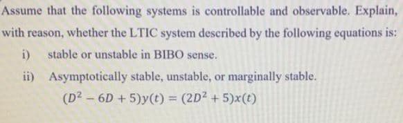 Assume that the following systems is controllable and observable. Explain,
with reason, whether the LTIC system described by the following equations is:
i)
stable or unstable in BIBO sense.
ii) Asymptotically stable, unstable, or marginally stable.
(D2 – 6D + 5)y(t) = (2D2 + 5)x(t)
%3D

