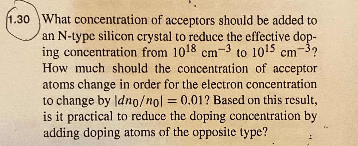 1.30 What concentration of acceptors should be added to
an N-type silicon crystal to reduce the effective dop-
-3?
ing concentration from 1018 cm-3 to 1015 cm
How much should the concentration of acceptor
atoms change in order for the electron concentration
to change by Jdno/no| = 0.01? Based on this result,
is it practical to reduce the doping concentration by
adding doping atoms of the opposite type?
