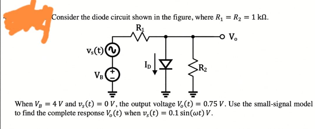 Consider the diode circuit shown in the figure, where R1 = R2 = 1 kN.
R1
%3D
o V.
vs(t)
Ip
R2
VB
When VB = 4 V and v,(t) = 0 V, the output voltage V,(t) = 0.75 V. Use the small-signal model
to find the complete response V,(t) when v,(t) = 0.1 sin(wt) V.
%3D
%3D
