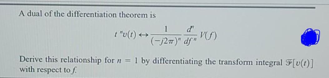 A dual of the differentiation theorem is
1
t "u(t) +
d'
(-j27)" df"
Derive this relationship for n = 1 by differentiating the transform integral F[v(t)]
with respect to f.
