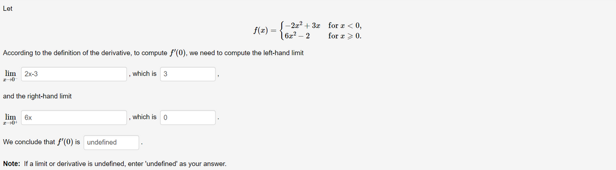 Let
-2x2 + 3x for x < 0,
| 6x² – 2
f(x)
for x >0.
According to the definition of the derivative, to compute f'(0), we need to compute the left-hand limit
lim
2х-3
which is
and the right-hand limit
lim
6x
which is 0
We conclude that f'(0) is undefined
Note: If a limit or derivative is undefined, enter 'undefined' as your answer.
