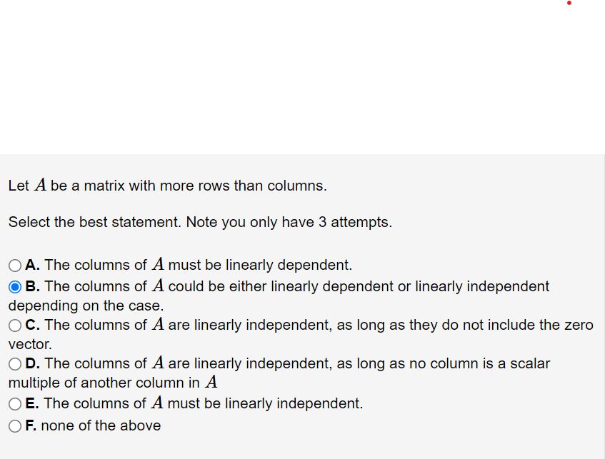 Let A be a matrix with more rows than columns.
Select the best statement. Note you only have 3 attempts.
O A. The columns of A must be linearly dependent.
O B. The columns of A could be either linearly dependent or linearly independent
depending on the case.
OC. The columns of A are linearly independent, as long as they do not include the zero
vector.
OD. The columns of A are linearly independent, as long as no column is a scalar
multiple of another column in A
O E. The columns of A must be linearly independent.
F. none of the above
