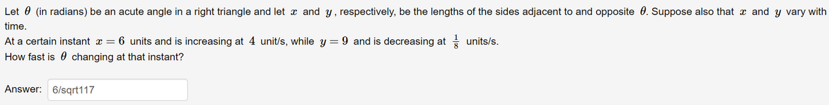 Let 0 (in radians) be an acute angle in a right triangle and let x and y, respectively, be the lengths of the sides adjacent to and opposite 0. Suppose also that x and y vary with
time.
At a certain instant x = 6 units and is increasing at 4 unit/s, while y = 9 and is decreasing at units/s.
How fast is 0 changing at that instant?
Answer: 6/sqrt117
