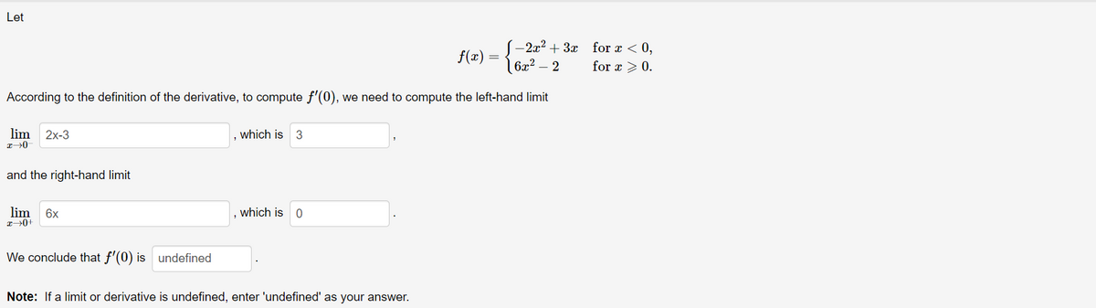 Let
- 2x2 + 3x
6x² – 2
for x < 0,
f(x)
for x > 0.
According to the definition of the derivative, to compute f'(0), we need to compute the left-hand limit
lim
2x-3
which is 3
and the right-hand limit
lim
6x
which is 0
We conclude that f'(0) is undefined
Note: If a limit or derivative is undefined, enter 'undefined' as your answer.
